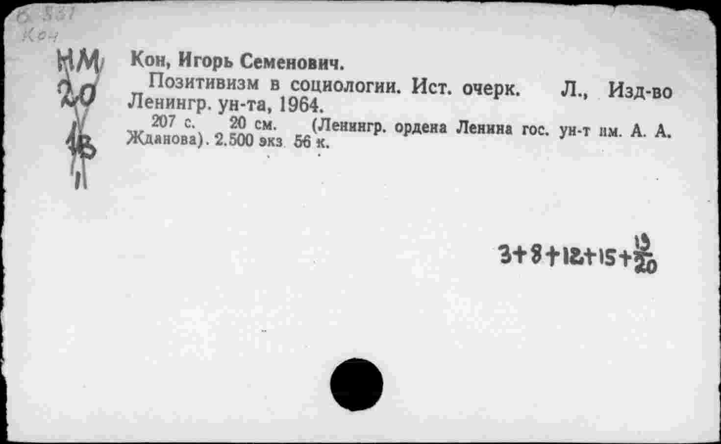 ﻿Кеч
Кон, Игорь Семенович.
Позитивизм в социологии. Ист. очерк. Л., Изд-во Ленингр. ун-та, 1964.
м/ 207 см- (Ленингр. ордена Ленина гос. ун-т нм. А. А. Жданова). 2.500 экз 56 к.
